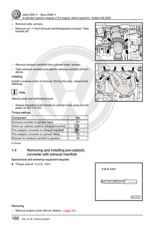 Protectedbycopyright.Copyi
ngforprivateorcommercialpurposes,inpartorinwhole,isnotpermittedunle
ssauthorisedbyVolkswagenAG.VolkswagenAGdoesnot guaranteeorac
ceptanyliabilitywithrespecttothecorrectnessofinformationinthisdocum
en
t.CopyrightbyVolkswagenAG.
– Remove bolts -arrows-.
– Remove nut -1- from exhaust manifold/gearbox bracket. Take
bracket off.
– Remove exhaust manifold from cylinder head -arrows-.
– Take exhaust manifold and seal for exhaust manifold off from
above.
Installing
Install in reverse order of removal. During this step, observe the
following:
Note
Renew seals and self-locking nuts.
– Grease threaded studs thread on cylinder head using hot bolt
paste -G 052 112 A3- .
Torque settings
Component Nm
Exhaust manifold to cylinder head 256)
Warm air collector plate to exhaust manifold 10
Pre-catalytic converter to exhaust manifold 406)
Pre-catalytic converter to cylinder block 23
Bracket for exhaust manifold to gearbox 60
6) Renew
1.4 Removing and installing pre-catalytic
converter with exhaust manifold
Special tools and workshop equipment required
♦ Torque wrench -V.A.G. 1331-
Removing
– Remove engine cover with air cleaner ⇒ page 161 .
Jetta 2005 ➤ , Bora 2006 ➤
4-cylinder Injection engine (1.6 l engine, direct injection) - Edition 08.2005
188 Rep. Gr.26 - Exhaust system
 