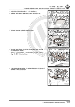 Protectedbycopyright.Copyi
ngforprivateorcommercialpurposes,inpartorinwhole,isnotpermittedunle
ssauthorisedbyVolkswagenAG.VolkswagenAGdoesnot guaranteeorac
ceptanyliabilitywithrespecttothecorrectnessofinformationinthisdocum
en
t.CopyrightbyVolkswagenAG.
– Disconnect rubber bellows -1- from air duct -2-.
– Release both locking devices and take air duct -2- off.
– Remove warm air collector plate -arrows-.
– Remove pre-catalytic converter with exhaust pipe from ex‐
haust manifold -arrows-.
– Remove noise insulation ⇒ General body repairs, exterior;
Rep. Gr. 50 ; Noise insulation .
– Take electrical connection -1- for Lambda probe -G39- out of
bracket -2- and disconnect.
Jetta 2005 ➤ , Bora 2006 ➤
4-cylinder Injection engine (1.6 l engine, direct injection) - Edition 08.2005
1. Removing and installing parts of exhaust system 189
 