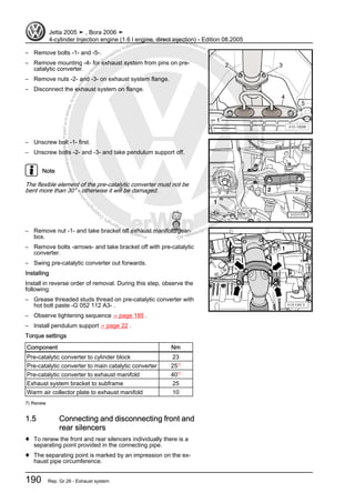 Protectedbycopyright.Copyi
ngforprivateorcommercialpurposes,inpartorinwhole,isnotpermittedunle
ssauthorisedbyVolkswagenAG.VolkswagenAGdoesnot guaranteeorac
ceptanyliabilitywithrespecttothecorrectnessofinformationinthisdocum
en
t.CopyrightbyVolkswagenAG.
– Remove bolts -1- and -5-.
– Remove mounting -4- for exhaust system from pins on pre-
catalytic converter.
– Remove nuts -2- and -3- on exhaust system flange.
– Disconnect the exhaust system on flange.
– Unscrew bolt -1- first.
– Unscrew bolts -2- and -3- and take pendulum support off.
Note
The flexible element of the pre-catalytic converter must not be
bent more than 30° - otherwise it will be damaged.
– Remove nut -1- and take bracket off exhaust manifold/gear‐
box.
– Remove bolts -arrows- and take bracket off with pre-catalytic
converter.
– Swing pre-catalytic converter out forwards.
Installing
Install in reverse order of removal. During this step, observe the
following:
– Grease threaded studs thread on pre-catalytic converter with
hot bolt paste -G 052 112 A3- .
– Observe tightening sequence ⇒ page 185 .
– Install pendulum support ⇒ page 22 .
Torque settings
Component Nm
Pre-catalytic converter to cylinder block 23
Pre-catalytic converter to main catalytic converter 257)
Pre-catalytic converter to exhaust manifold 407)
Exhaust system bracket to subframe 25
Warm air collector plate to exhaust manifold 10
7) Renew
1.5 Connecting and disconnecting front and
rear silencers
♦ To renew the front and rear silencers individually there is a
separating point provided in the connecting pipe.
♦ The separating point is marked by an impression on the ex‐
haust pipe circumference.
Jetta 2005 ➤ , Bora 2006 ➤
4-cylinder Injection engine (1.6 l engine, direct injection) - Edition 08.2005
190 Rep. Gr.26 - Exhaust system
 