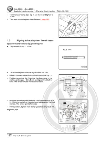 Protectedbycopyright.Copyi
ngforprivateorcommercialpurposes,inpartorinwhole,isnotpermittedunle
ssauthorisedbyVolkswagenAG.VolkswagenAGdoesnot guaranteeorac
ceptanyliabilitywithrespecttothecorrectnessofinformationinthisdocum
en
t.CopyrightbyVolkswagenAG.
– Turn the repair clamp-type clip -A- as shown and tighten to
25 Nm.
– Then align exhaust system free of stress ⇒ page 192 .
1.6 Aligning exhaust system free of stress
Special tools and workshop equipment required
♦ Torque wrench -V.A.G. 1331-
• The exhaust system must be aligned when it is cold.
– Loosen threaded connections on front clamp-type clip -1-.
– Position clamp-type clip -1- so that the distance -a- to the
marking on the pipe (-2-) is 5 mm and tighten front bolt by
hand. The -arrow- shows in direction of travel.
– Move the exhaust system forwards until the dimension -a- =
9…11 mm is reached on the outer hand hold straps of the front
silencer. The -arrow- points forwards.
– In this position, tighten front clamp-type clip evenly to 25 Nm.
Align end pipe
Jetta 2005 ➤ , Bora 2006 ➤
4-cylinder Injection engine (1.6 l engine, direct injection) - Edition 08.2005
192 Rep. Gr.26 - Exhaust system
 