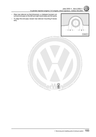 Protectedbycopyright.Copyi
ngforprivateorcommercialpurposes,inpartorinwhole,isnotpermittedunle
ssauthorisedbyVolkswagenAG.VolkswagenAGdoesnot guaranteeorac
ceptanyliabilitywithrespecttothecorrectnessofinformationinthisdocum
en
t.CopyrightbyVolkswagenAG.
– Align rear silencer so that dimension -x- between bumper cut-
out and end pipe on the left and right-hand sides are the same.
– To align the end pipe, loosen rear silencer mounting if neces‐
sary.
Jetta 2005 ➤ , Bora 2006 ➤
4-cylinder Injection engine (1.6 l engine, direct injection) - Edition 08.2005
1. Removing and installing parts of exhaust system 193
 