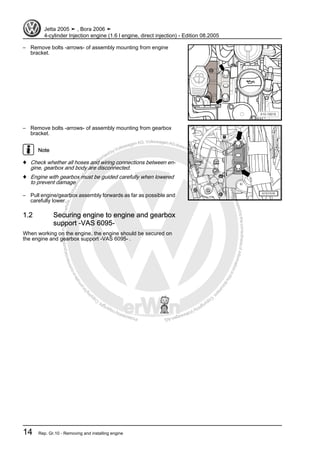 Protectedbycopyright.Copyi
ngforprivateorcommercialpurposes,inpartorinwhole,isnotpermittedunle
ssauthorisedbyVolkswagenAG.VolkswagenAGdoesnot guaranteeorac
ceptanyliabilitywithrespecttothecorrectnessofinformationinthisdocum
en
t.CopyrightbyVolkswagenAG.
– Remove bolts -arrows- of assembly mounting from engine
bracket.
– Remove bolts -arrows- of assembly mounting from gearbox
bracket.
Note
♦ Check whether all hoses and wiring connections between en‐
gine, gearbox and body are disconnected.
♦ Engine with gearbox must be guided carefully when lowered
to prevent damage.
– Pull engine/gearbox assembly forwards as far as possible and
carefully lower.
1.2 Securing engine to engine and gearbox
support -VAS 6095-
When working on the engine, the engine should be secured on
the engine and gearbox support -VAS 6095- .
Jetta 2005 ➤ , Bora 2006 ➤
4-cylinder Injection engine (1.6 l engine, direct injection) - Edition 08.2005
14 Rep. Gr.10 - Removing and installing engine
 