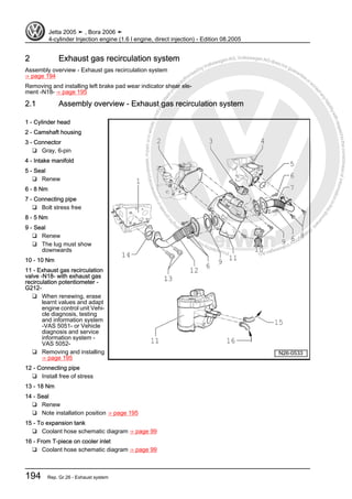 Protectedbycopyright.Copyi
ngforprivateorcommercialpurposes,inpartorinwhole,isnotpermittedunle
ssauthorisedbyVolkswagenAG.VolkswagenAGdoesnot guaranteeorac
ceptanyliabilitywithrespecttothecorrectnessofinformationinthisdocum
en
t.CopyrightbyVolkswagenAG.
2 Exhaust gas recirculation system
Assembly overview - Exhaust gas recirculation system
⇒ page 194
Removing and installing left brake pad wear indicator shear ele‐
ment -N18- ⇒ page 195
2.1 Assembly overview - Exhaust gas recirculation system
1 - Cylinder head
2 - Camshaft housing
3 - Connector
❑ Gray, 6-pin
4 - Intake manifold
5 - Seal
❑ Renew
6 - 8 Nm
7 - Connecting pipe
❑ Bolt stress free
8 - 5 Nm
9 - Seal
❑ Renew
❑ The lug must show
downwards
10 - 10 Nm
11 - Exhaust gas recirculation
valve -N18- with exhaust gas
recirculation potentiometer -
G212-
❑ When renewing, erase
learnt values and adapt
engine control unit Vehi‐
cle diagnosis, testing
and information system
-VAS 5051- or Vehicle
diagnosis and service
information system -
VAS 5052-
❑ Removing and installing
⇒ page 195
12 - Connecting pipe
❑ Install free of stress
13 - 18 Nm
14 - Seal
❑ Renew
❑ Note installation position ⇒ page 195
15 - To expansion tank
❑ Coolant hose schematic diagram ⇒ page 99
16 - From T-piece on cooler inlet
❑ Coolant hose schematic diagram ⇒ page 99
Jetta 2005 ➤ , Bora 2006 ➤
4-cylinder Injection engine (1.6 l engine, direct injection) - Edition 08.2005
194 Rep. Gr.26 - Exhaust system
 