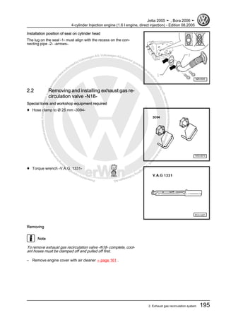 Protectedbycopyright.Copyi
ngforprivateorcommercialpurposes,inpartorinwhole,isnotpermittedunle
ssauthorisedbyVolkswagenAG.VolkswagenAGdoesnot guaranteeorac
ceptanyliabilitywithrespecttothecorrectnessofinformationinthisdocum
en
t.CopyrightbyVolkswagenAG.
Installation position of seal on cylinder head
The lug on the seal -1- must align with the recess on the con‐
necting pipe -2- -arrows-.
2.2 Removing and installing exhaust gas re‐
circulation valve -N18-
Special tools and workshop equipment required
♦ Hose clamp to Ø 25 mm -3094-
♦ Torque wrench -V.A.G. 1331-
Removing
Note
To remove exhaust gas recirculation valve -N18- complete, cool‐
ant hoses must be clamped off and pulled off first.
– Remove engine cover with air cleaner ⇒ page 161 .
Jetta 2005 ➤ , Bora 2006 ➤
4-cylinder Injection engine (1.6 l engine, direct injection) - Edition 08.2005
2. Exhaust gas recirculation system 195
 