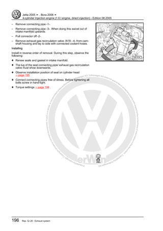 Protectedbycopyright.Copyi
ngforprivateorcommercialpurposes,inpartorinwhole,isnotpermittedunle
ssauthorisedbyVolkswagenAG.VolkswagenAGdoesnot guaranteeorac
ceptanyliabilitywithrespecttothecorrectnessofinformationinthisdocum
en
t.CopyrightbyVolkswagenAG.
– Remove connecting pipe -1-.
– Remove connecting pipe -3-. When doing this swivel out of
intake manifold upwards.
– Pull connector off -2-.
– Remove exhaust gas recirculation valve -N18- -4- from cam‐
shaft housing and lay to side with connected coolant hoses.
Installing
Install in reverse order of removal. During this step, observe the
following:
♦ Renew seals and gasket in intake manifold.
♦ The lug of the seal connecting pipe/ exhaust gas recirculation
valve must show downwards.
♦ Observe installation position of seal on cylinder head
⇒ page 195
♦ Connect connecting pipes free of stress. Before tightening all
bolts screw in hand-tight.
♦ Torque settings ⇒ page 194 .
Jetta 2005 ➤ , Bora 2006 ➤
4-cylinder Injection engine (1.6 l engine, direct injection) - Edition 08.2005
196 Rep. Gr.26 - Exhaust system
 