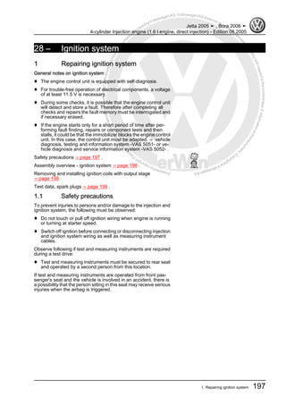 Protectedbycopyright.Copyi
ngforprivateorcommercialpurposes,inpartorinwhole,isnotpermittedunle
ssauthorisedbyVolkswagenAG.VolkswagenAGdoesnot guaranteeorac
ceptanyliabilitywithrespecttothecorrectnessofinformationinthisdocum
en
t.CopyrightbyVolkswagenAG.
28 – Ignition system
1 Repairing ignition system
General notes on ignition system
♦ The engine control unit is equipped with self-diagnosis.
♦ For trouble-free operation of electrical components, a voltage
of at least 11.5 V is necessary.
♦ During some checks, it is possible that the engine control unit
will detect and store a fault. Therefore after completing all
checks and repairs the fault memory must be interrogated and
if necessary erased.
♦ If the engine starts only for a short period of time after per‐
forming fault finding, repairs or component tests and then
stalls, it could be that the immobilizer blocks the engine control
unit. In this case, the control unit must be adapted. ⇒ vehicle
diagnosis, testing and information system -VAS 5051- or ve‐
hicle diagnosis and service information system -VAS 5052- .
Safety precautions ⇒ page 197 .
Assembly overview - ignition system ⇒ page 198 .
Removing and installing ignition coils with output stage
⇒ page 198 .
Test data, spark plugs ⇒ page 199 .
1.1 Safety precautions
To prevent injuries to persons and/or damage to the injection and
ignition system, the following must be observed:
♦ Do not touch or pull off ignition wiring when engine is running
or turning at starter speed.
♦ Switch off ignition before connecting or disconnecting injection
and ignition system wiring as well as measuring instrument
cables.
Observe following if test and measuring instruments are required
during a test drive:
♦ Test and measuring instruments must be secured to rear seat
and operated by a second person from this location.
If test and measuring instruments are operated from front pas‐
senger's seat and the vehicle is involved in an accident, there is
a possibility that the person sitting in this seat may receive serious
injuries when the airbag is triggered.
Jetta 2005 ➤ , Bora 2006 ➤
4-cylinder Injection engine (1.6 l engine, direct injection) - Edition 08.2005
1. Repairing ignition system 197
 