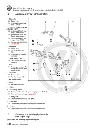 Protectedbycopyright.Copyi
ngforprivateorcommercialpurposes,inpartorinwhole,isnotpermittedunle
ssauthorisedbyVolkswagenAG.VolkswagenAGdoesnot guaranteeorac
ceptanyliabilitywithrespecttothecorrectnessofinformationinthisdocum
en
t.CopyrightbyVolkswagenAG.
1.2 Assembly overview - ignition system
1 - Connector
❑ Black, 4-pin
❑ Unlock with assembly
tool -T10118-
2 - Ignition coil 3 with final out‐
put stage -N291-
❑ Ignition coil 1 with final
output stage -N70-
❑ Ignition coil 2 with final
output stage -N127-
❑ Ignition coil 4 with final
output stage -N292-
❑ Removing and installing
⇒ page 198
3 - Connector
❑ Black, 2-pin
❑ For knock sensor 1 -
G61-
❑ Gold-plated connector
contacts
4 - Knock sensor 1 -G61-
❑ Gold-plated connector
contacts
5 - 20 Nm
❑ The torque setting influ‐
ences the function of the
knock sensor
6 - Connector
❑ Black, 3-pin
❑ For Hall sender -G40-
7 - Hall sender -G40-
8 - O-ring
❑ Renew if damaged
9 - 10 Nm
10 - Spark plug, 30 Nm
❑ Remove and install with spark plug spanner -3122 B-
❑ Type and electrode gap ⇒ page 199
11 - Cable guide
❑ Fit on camshaft housing with 8 Nm
12 - Earth wire
❑ Loosen or tighten when the ignition is switched off
13 - 10 Nm
❑ Loosen or tighten when the ignition is switched off
1.3 Removing and installing ignition coils
with output stage
Special tools and workshop equipment required
Jetta 2005 ➤ , Bora 2006 ➤
4-cylinder Injection engine (1.6 l engine, direct injection) - Edition 08.2005
198 Rep. Gr.28 - Ignition system
 