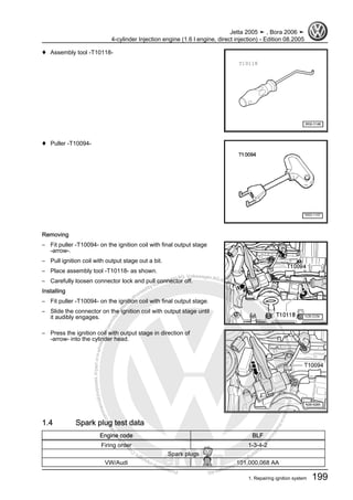 Protectedbycopyright.Copyi
ngforprivateorcommercialpurposes,inpartorinwhole,isnotpermittedunle
ssauthorisedbyVolkswagenAG.VolkswagenAGdoesnot guaranteeorac
ceptanyliabilitywithrespecttothecorrectnessofinformationinthisdocum
en
t.CopyrightbyVolkswagenAG.
♦ Assembly tool -T10118-
♦ Puller -T10094-
Removing
– Fit puller -T10094- on the ignition coil with final output stage
-arrow-.
– Pull ignition coil with output stage out a bit.
– Place assembly tool -T10118- as shown.
– Carefully loosen connector lock and pull connector off.
Installing
– Fit puller -T10094- on the ignition coil with final output stage.
– Slide the connector on the ignition coil with output stage until
it audibly engages.
– Press the ignition coil with output stage in direction of
-arrow- into the cylinder head.
1.4 Spark plug test data
Engine code BLF
Firing order 1-3-4-2
Spark plugs
VW/Audi 101,000,068 AA
Jetta 2005 ➤ , Bora 2006 ➤
4-cylinder Injection engine (1.6 l engine, direct injection) - Edition 08.2005
1. Repairing ignition system 199
 