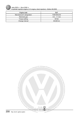 Protectedbycopyright.Copyi
ngforprivateorcommercialpurposes,inpartorinwhole,isnotpermittedunle
ssauthorisedbyVolkswagenAG.VolkswagenAGdoesnot guaranteeorac
ceptanyliabilitywithrespecttothecorrectnessofinformationinthisdocum
en
t.CopyrightbyVolkswagenAG.
Engine code BLF
Manufacturer's designation FGR 6HQ E0
Electrode gap 0.9…1.1 mm
Torque setting 30 Nm
Change interval 60,000 km
Jetta 2005 ➤ , Bora 2006 ➤
4-cylinder Injection engine (1.6 l engine, direct injection) - Edition 08.2005
200 Rep. Gr.28 - Ignition system
 