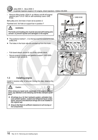 Protectedbycopyright.Copyi
ngforprivateorcommercialpurposes,inpartorinwhole,isnotpermittedunle
ssauthorisedbyVolkswagenAG.VolkswagenAGdoesnot guaranteeorac
ceptanyliabilitywithrespecttothecorrectnessofinformationinthisdocum
en
t.CopyrightbyVolkswagenAG.
– Remove lifting tackle -2024 A- as follows and lift off engine/
gearbox jack -V.A.G 1383 A- with workshop crane -VAS
6100- .
Belt pulley end: 2nd hole in hook rail at position 2
Flywheel end: 3rd hole on support bar in position 7
WARNING
The hooks and locating pins must be secured with locking pins
-arrows- to prevent injuries and damages to the engine.
♦ The positions marked 1...4 on the bar must be towards the belt
pulley end.
♦ The holes in the hook rails are counted up from the hook.
– Pull dowel sleeve -arrow B- out of the cylinder block.
– Secure engine to engine and gearbox support -VAS 6095-
-arrows A- and -arrow B-.
1.3 Installing engine
Install in reverse order of removal. During this step, observe the
following:
Caution
When doing any repair work, especially in the engine compart‐
ment, pay attention to the following due to the cramped condi‐
tions:
♦ All wirings (e.g. for fuel, hydraulic system, activated char‐
coal canister system, coolant and refrigerant liquid, brake
liquid, vacuum) and electrical wirings are to be installed in
the original way.
♦ Ensure that there is sufficient clearance to all moving or
hot components.
Jetta 2005 ➤ , Bora 2006 ➤
4-cylinder Injection engine (1.6 l engine, direct injection) - Edition 08.2005
16 Rep. Gr.10 - Removing and installing engine
 