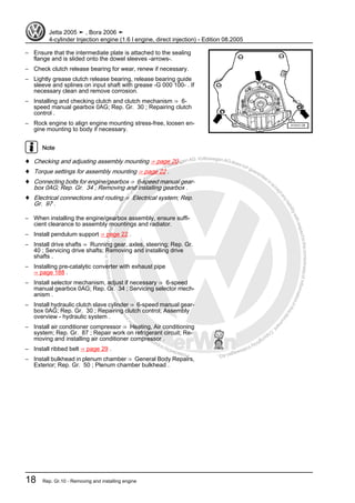 Protectedbycopyright.Copyi
ngforprivateorcommercialpurposes,inpartorinwhole,isnotpermittedunle
ssauthorisedbyVolkswagenAG.VolkswagenAGdoesnot guaranteeorac
ceptanyliabilitywithrespecttothecorrectnessofinformationinthisdocum
en
t.CopyrightbyVolkswagenAG.
– Ensure that the intermediate plate is attached to the sealing
flange and is slided onto the dowel sleeves -arrows-.
– Check clutch release bearing for wear, renew if necessary.
– Lightly grease clutch release bearing, release bearing guide
sleeve and splines on input shaft with grease -G 000 100- . If
necessary clean and remove corrosion.
– Installing and checking clutch and clutch mechanism ⇒ 6-
speed manual gearbox 0AG; Rep. Gr. 30 ; Repairing clutch
control .
– Rock engine to align engine mounting stress-free, loosen en‐
gine mounting to body if necessary.
Note
♦ Checking and adjusting assembly mounting ⇒ page 20 .
♦ Torque settings for assembly mounting ⇒ page 22 .
♦ Connecting bolts for engine/gearbox ⇒ 6-speed manual gear‐
box 0AG; Rep. Gr. 34 ; Removing and installing gearbox .
♦ Electrical connections and routing ⇒ Electrical system; Rep.
Gr. 97 .
– When installing the engine/gearbox assembly, ensure suffi‐
cient clearance to assembly mountings and radiator.
– Install pendulum support ⇒ page 22 .
– Install drive shafts ⇒ Running gear, axles, steering; Rep. Gr.
40 ; Servicing drive shafts; Removing and installing drive
shafts .
– Installing pre-catalytic converter with exhaust pipe
⇒ page 188 .
– Install selector mechanism, adjust if necessary ⇒ 6-speed
manual gearbox 0AG; Rep. Gr. 34 ; Servicing selector mech‐
anism .
– Install hydraulic clutch slave cylinder ⇒ 6-speed manual gear‐
box 0AG; Rep. Gr. 30 ; Repairing clutch control; Assembly
overview - hydraulic system .
– Install air conditioner compressor ⇒ Heating, Air conditioning
system; Rep. Gr. 87 ; Repair work on refrigerant circuit; Re‐
moving and installing air conditioner compressor .
– Install ribbed belt ⇒ page 29 .
– Install bulkhead in plenum chamber ⇒ General Body Repairs,
Exterior; Rep. Gr. 50 ; Plenum chamber bulkhead .
Jetta 2005 ➤ , Bora 2006 ➤
4-cylinder Injection engine (1.6 l engine, direct injection) - Edition 08.2005
18 Rep. Gr.10 - Removing and installing engine
 