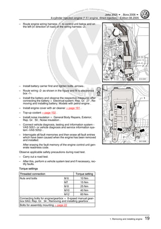 Protectedbycopyright.Copyi
ngforprivateorcommercialpurposes,inpartorinwhole,isnotpermittedunle
ssauthorisedbyVolkswagenAG.VolkswagenAGdoesnot guaranteeorac
ceptanyliabilitywithrespecttothecorrectnessofinformationinthisdocum
en
t.CopyrightbyVolkswagenAG.
– Route engine wiring harness -1- to control unit below and on
the left (in direction of road) of the wiring harness -2-.
– Install battery carrier first and tighten bolts -arrows-.
– Route wiring -2- as shown in the figure and fit to electronics
box -1-.
– Install the battery and observe the respective measures after
connecting the battery ⇒ Electrical system; Rep. Gr. 27 ; Re‐
moving and installing battery; Models with petrol engine .
– Install engine cover with air cleaner ⇒ page 161 .
– Top-up coolant ⇒ page 102 .
– Install noise insulation ⇒ General Body Repairs, Exterior;
Rep. Gr. 50 ; Noise insulation .
– Connect vehicle diagnosis, testing and information system -
VAS 5051- or vehicle diagnosis and service information sys‐
tem -VAS 5052- .
– Interrogate all fault memories and then erase all fault entries
which have been caused when the engine has been removed
and installed.
After erasing the fault memory of the engine control unit gen‐
erate readiness code.
Observe applicable safety precautions during road test.
– Carry out a road test.
– After this, perform a vehicle system test and if necessary, rec‐
tify faults.
Torque settings
Threaded connection Torque setting
Nuts and bolts M 6 10 Nm
M7 15 Nm
M 8 25 Nm
M10 40 Nm
M12 60 Nm
Connecting bolts for engine/gearbox ⇒ 6-speed manual gear‐
box 0AG; Rep. Gr. 34 ; Removing and installing gearbox .
Bolts for assembly mounting ⇒ page 22
Jetta 2005 ➤ , Bora 2006 ➤
4-cylinder Injection engine (1.6 l engine, direct injection) - Edition 08.2005
1. Removing and installing engine 19
 