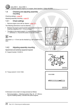 Protectedbycopyright.Copyi
ngforprivateorcommercialpurposes,inpartorinwhole,isnotpermittedunle
ssauthorisedbyVolkswagenAG.VolkswagenAGdoesnot guaranteeorac
ceptanyliabilitywithrespecttothecorrectnessofinformationinthisdocum
en
t.CopyrightbyVolkswagenAG.
1.4 Checking and adjusting assembly
mounting
Checking settings ⇒ page 20
Adjusting assembly mounting ⇒ page 20
1.4.1 Check settings
– Remove engine cover with air cleaner ⇒ page 161 .
The following dimensions must be obtained:
• Between the engine support and the right longitudinal member
must be a distance of -a- = 10 mm at least.
• The edge on the engine support -2- must be parallel to the arm
-1-. Dimension -x- must be the same on top and bottom.
Note
Dimension -a- = 10 mm can be checked e.g. with suitable round
bars.
1.4.2 Adjusting assembly mounting
Special tools and workshop equipment required
♦ Support bracket -10-222 A-
♦ Torque wrench -V.A.G 1332-
If dimension is too small or to large proceed as follows:
– Removing battery ⇒ Electrical system; Rep. Gr. 27 ; Remov‐
ing and installing battery; Vehicles with petrol engines .
Jetta 2005 ➤ , Bora 2006 ➤
4-cylinder Injection engine (1.6 l engine, direct injection) - Edition 08.2005
20 Rep. Gr.10 - Removing and installing engine
 