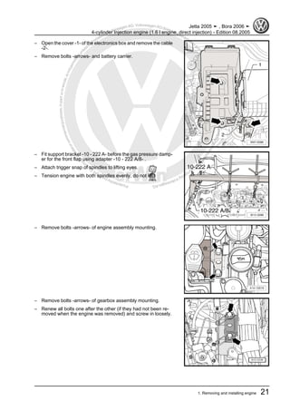 Protectedbycopyright.Copyi
ngforprivateorcommercialpurposes,inpartorinwhole,isnotpermittedunle
ssauthorisedbyVolkswagenAG.VolkswagenAGdoesnot guaranteeorac
ceptanyliabilitywithrespecttothecorrectnessofinformationinthisdocum
en
t.CopyrightbyVolkswagenAG.
– Open the cover -1- of the electronics box and remove the cable
-2-.
– Remove bolts -arrows- and battery carrier.
– Fit support bracket -10 - 222 A- before the gas pressure damp‐
er for the front flap using adapter -10 - 222 A/8- .
– Attach trigger snap of spindles to lifting eyes.
– Tension engine with both spindles evenly, do not lift.
– Remove bolts -arrows- of engine assembly mounting.
– Remove bolts -arrows- of gearbox assembly mounting.
– Renew all bolts one after the other (if they had not been re‐
moved when the engine was removed) and screw in loosely.
Jetta 2005 ➤ , Bora 2006 ➤
4-cylinder Injection engine (1.6 l engine, direct injection) - Edition 08.2005
1. Removing and installing engine 21
 