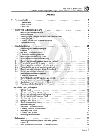 Protectedbycopyright.Copyi
ngforprivateorcommercialpurposes,inpartorinwhole,isnotpermittedunle
ssauthorisedbyVolkswagenAG.VolkswagenAGdoesnot guaranteeorac
ceptanyliabilitywithrespecttothecorrectnessofinformationinthisdocum
en
t.CopyrightbyVolkswagenAG.
Contents
00 - Technical data . . . . . . . . . . . . . . . . . . . . . . . . . . . . . . . . . . . . . . . . . . . . . . . . . . . . 1
1 Technical data . . . . . . . . . . . . . . . . . . . . . . . . . . . . . . . . . . . . . . . . . . . . . . . . . . . . . . . . . . 1
1.1 Engine number . . . . . . . . . . . . . . . . . . . . . . . . . . . . . . . . . . . . . . . . . . . . . . . . . . . . . . . . . . 1
1.2 Engine data . . . . . . . . . . . . . . . . . . . . . . . . . . . . . . . . . . . . . . . . . . . . . . . . . . . . . . . . . . . . 2
10 - Removing and installing engine . . . . . . . . . . . . . . . . . . . . . . . . . . . . . . . . . . . . . . 3
1 Removing and installing engine . . . . . . . . . . . . . . . . . . . . . . . . . . . . . . . . . . . . . . . . . . . . . . 3
1.1 Removing engine . . . . . . . . . . . . . . . . . . . . . . . . . . . . . . . . . . . . . . . . . . . . . . . . . . . . . . . . 4
1.2 Securing engine to engine and gearbox support VAS 6095 . . . . . . . . . . . . . . . . . . . . . . . . 14
1.3 Installing engine . . . . . . . . . . . . . . . . . . . . . . . . . . . . . . . . . . . . . . . . . . . . . . . . . . . . . . . . . . 16
1.4 Checking and adjusting assembly mounting . . . . . . . . . . . . . . . . . . . . . . . . . . . . . . . . . . . . 20
1.5 Assembly mountings . . . . . . . . . . . . . . . . . . . . . . . . . . . . . . . . . . . . . . . . . . . . . . . . . . . . . . 22
13 - Crankshaft group . . . . . . . . . . . . . . . . . . . . . . . . . . . . . . . . . . . . . . . . . . . . . . . . . . 24
1 Dismantling and assembling engine . . . . . . . . . . . . . . . . . . . . . . . . . . . . . . . . . . . . . . . . . . 24
1.1 Overview . . . . . . . . . . . . . . . . . . . . . . . . . . . . . . . . . . . . . . . . . . . . . . . . . . . . . . . . . . . . . . 25
1.2 Belt drive - Assembly overview . . . . . . . . . . . . . . . . . . . . . . . . . . . . . . . . . . . . . . . . . . . . . . 26
1.3 Chain drive - Assembly overview . . . . . . . . . . . . . . . . . . . . . . . . . . . . . . . . . . . . . . . . . . . . 27
1.4 Removing and installing poly V-belt . . . . . . . . . . . . . . . . . . . . . . . . . . . . . . . . . . . . . . . . . . 29
1.5 Removing and installing control housing . . . . . . . . . . . . . . . . . . . . . . . . . . . . . . . . . . . . . . 31
2 Removing and installing sealing flange and flywheel . . . . . . . . . . . . . . . . . . . . . . . . . . . . . . 36
2.1 Flywheel end - Assembly overview . . . . . . . . . . . . . . . . . . . . . . . . . . . . . . . . . . . . . . . . . . 36
2.2 Renewing crankshaft oil seal - belt pulley end . . . . . . . . . . . . . . . . . . . . . . . . . . . . . . . . . . 38
2.3 Tighten bolt for poly V-belt sprocket - crankshaft . . . . . . . . . . . . . . . . . . . . . . . . . . . . . . . . 40
2.4 Renewing crankshaft sealing flange -flywheel end- . . . . . . . . . . . . . . . . . . . . . . . . . . . . . . 43
2.5 Removing and installing flywheel . . . . . . . . . . . . . . . . . . . . . . . . . . . . . . . . . . . . . . . . . . . . 50
3 Removing and installing crankshaft . . . . . . . . . . . . . . . . . . . . . . . . . . . . . . . . . . . . . . . . . . 52
3.1 Crankshaft dimensions . . . . . . . . . . . . . . . . . . . . . . . . . . . . . . . . . . . . . . . . . . . . . . . . . . . . 52
4 Dismantling and assembling pistons and conrods . . . . . . . . . . . . . . . . . . . . . . . . . . . . . . . . 53
4.1 Pistons and conrods - Assembly overview . . . . . . . . . . . . . . . . . . . . . . . . . . . . . . . . . . . . . . 53
4.2 Check piston . . . . . . . . . . . . . . . . . . . . . . . . . . . . . . . . . . . . . . . . . . . . . . . . . . . . . . . . . . . . 54
4.3 Piston and cylinder dimensions . . . . . . . . . . . . . . . . . . . . . . . . . . . . . . . . . . . . . . . . . . . . . . 55
15 - Cylinder head, valve gear . . . . . . . . . . . . . . . . . . . . . . . . . . . . . . . . . . . . . . . . . . 56
1 Cylinder head . . . . . . . . . . . . . . . . . . . . . . . . . . . . . . . . . . . . . . . . . . . . . . . . . . . . . . . . . . . . 56
1.1 Cylinder head - Assembly overview . . . . . . . . . . . . . . . . . . . . . . . . . . . . . . . . . . . . . . . . . . 57
1.2 Removing and installing camshaft housing . . . . . . . . . . . . . . . . . . . . . . . . . . . . . . . . . . . . 59
1.3 Removing and installing cylinder head . . . . . . . . . . . . . . . . . . . . . . . . . . . . . . . . . . . . . . . . 63
1.4 Checking valve timing . . . . . . . . . . . . . . . . . . . . . . . . . . . . . . . . . . . . . . . . . . . . . . . . . . . . 67
1.5 Adjusting valve timing . . . . . . . . . . . . . . . . . . . . . . . . . . . . . . . . . . . . . . . . . . . . . . . . . . . . . . 69
1.6 Check compression pressures . . . . . . . . . . . . . . . . . . . . . . . . . . . . . . . . . . . . . . . . . . . . . . 74
2 Repairing valve gear . . . . . . . . . . . . . . . . . . . . . . . . . . . . . . . . . . . . . . . . . . . . . . . . . . . . . . 76
2.1 Valve gear - Assembly overview . . . . . . . . . . . . . . . . . . . . . . . . . . . . . . . . . . . . . . . . . . . . 76
2.2 Checking camshaft axial clearance . . . . . . . . . . . . . . . . . . . . . . . . . . . . . . . . . . . . . . . . . . 78
2.3 Reworking valve seats . . . . . . . . . . . . . . . . . . . . . . . . . . . . . . . . . . . . . . . . . . . . . . . . . . . . 79
2.4 Checking valve guides . . . . . . . . . . . . . . . . . . . . . . . . . . . . . . . . . . . . . . . . . . . . . . . . . . . . 80
2.5 Renewing valve stem seals . . . . . . . . . . . . . . . . . . . . . . . . . . . . . . . . . . . . . . . . . . . . . . . . 81
17 - Lubrication . . . . . . . . . . . . . . . . . . . . . . . . . . . . . . . . . . . . . . . . . . . . . . . . . . . . . . 83
1 Removing and installing parts of lubrication system . . . . . . . . . . . . . . . . . . . . . . . . . . . . . . 83
1.1 Engine oil . . . . . . . . . . . . . . . . . . . . . . . . . . . . . . . . . . . . . . . . . . . . . . . . . . . . . . . . . . . . . . 83
1.2 Parts of the lubrication system - Assembly overview . . . . . . . . . . . . . . . . . . . . . . . . . . . . . . 84
Jetta 2005 ➤ , Bora 2006 ➤
4-cylinder Injection engine (1.6 l engine, direct injection) - Edition 08.2005
Contents i
 