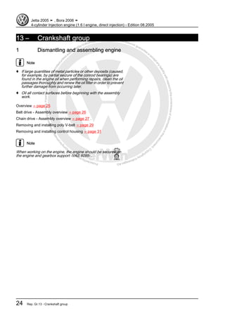 Protectedbycopyright.Copyi
ngforprivateorcommercialpurposes,inpartorinwhole,isnotpermittedunle
ssauthorisedbyVolkswagenAG.VolkswagenAGdoesnot guaranteeorac
ceptanyliabilitywithrespecttothecorrectnessofinformationinthisdocum
en
t.CopyrightbyVolkswagenAG.
13 – Crankshaft group
1 Dismantling and assembling engine
Note
♦ If large quantities of metal particles or other deposits (caused,
for example, by partial seizure of the conrod bearings) are
found in the engine oil when performing repairs, clean the oil
passages thoroughly and renew the oil filter in order to prevent
further damage from occurring later.
♦ Oil all contact surfaces before beginning with the assembly
work.
Overview ⇒ page 25
Belt drive - Assembly overview ⇒ page 26
Chain drive - Assembly overview ⇒ page 27 .
Removing and installing poly V-belt ⇒ page 29
Removing and installing control housing ⇒ page 31
Note
When working on the engine, the engine should be secured on
the engine and gearbox support -VAS 6095- .
Jetta 2005 ➤ , Bora 2006 ➤
4-cylinder Injection engine (1.6 l engine, direct injection) - Edition 08.2005
24 Rep. Gr.13 - Crankshaft group
 