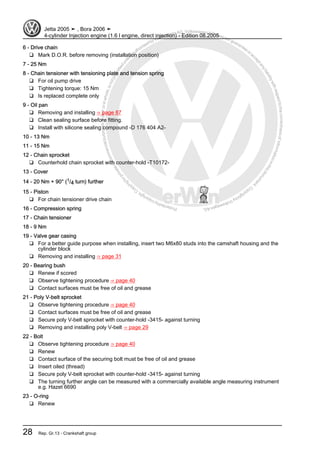 Protectedbycopyright.Copyi
ngforprivateorcommercialpurposes,inpartorinwhole,isnotpermittedunle
ssauthorisedbyVolkswagenAG.VolkswagenAGdoesnot guaranteeorac
ceptanyliabilitywithrespecttothecorrectnessofinformationinthisdocum
en
t.CopyrightbyVolkswagenAG.
6 - Drive chain
❑ Mark D.O.R. before removing (installation position)
7 - 25 Nm
8 - Chain tensioner with tensioning plate and tension spring
❑ For oil pump drive
❑ Tightening torque: 15 Nm
❑ Is replaced complete only
9 - Oil pan
❑ Removing and installing ⇒ page 87
❑ Clean sealing surface before fitting.
❑ Install with silicone sealing compound -D 176 404 A2-
10 - 13 Nm
11 - 15 Nm
12 - Chain sprocket
❑ Counterhold chain sprocket with counter-hold -T10172-
13 - Cover
14 - 20 Nm + 90° (1/4 turn) further
15 - Piston
❑ For chain tensioner drive chain
16 - Compression spring
17 - Chain tensioner
18 - 9 Nm
19 - Valve gear casing
❑ For a better guide purpose when installing, insert two M6x80 studs into the camshaft housing and the
cylinder block
❑ Removing and installing ⇒ page 31
20 - Bearing bush
❑ Renew if scored
❑ Observe tightening procedure ⇒ page 40
❑ Contact surfaces must be free of oil and grease
21 - Poly V-belt sprocket
❑ Observe tightening procedure ⇒ page 40
❑ Contact surfaces must be free of oil and grease
❑ Secure poly V-belt sprocket with counter-hold -3415- against turning
❑ Removing and installing poly V-belt ⇒ page 29
22 - Bolt
❑ Observe tightening procedure ⇒ page 40
❑ Renew
❑ Contact surface of the securing bolt must be free of oil and grease
❑ Insert oiled (thread)
❑ Secure poly V-belt sprocket with counter-hold -3415- against turning
❑ The turning further angle can be measured with a commercially available angle measuring instrument
e.g. Hazet 6690
23 - O-ring
❑ Renew
Jetta 2005 ➤ , Bora 2006 ➤
4-cylinder Injection engine (1.6 l engine, direct injection) - Edition 08.2005
28 Rep. Gr.13 - Crankshaft group
 