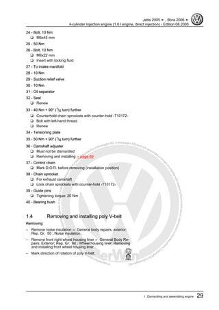 Protectedbycopyright.Copyi
ngforprivateorcommercialpurposes,inpartorinwhole,isnotpermittedunle
ssauthorisedbyVolkswagenAG.VolkswagenAGdoesnot guaranteeorac
ceptanyliabilitywithrespecttothecorrectnessofinformationinthisdocum
en
t.CopyrightbyVolkswagenAG.
24 - Bolt, 10 Nm
❑ M6x45 mm
25 - 50 Nm
26 - Bolt, 10 Nm
❑ M6x22 mm
❑ Insert with locking fluid
27 - To intake manifold
28 - 10 Nm
29 - Suction relief valve
30 - 10 Nm
31 - Oil separator
32 - Seal
❑ Renew
33 - 40 Nm + 90° (1/4 turn) further
❑ Counterhold chain sprockets with counter-hold -T10172-
❑ Bolt with left-hand thread
❑ Renew
34 - Tensioning plate
35 - 50 Nm + 90° (1/4 turn) further
36 - Camshaft adjuster
❑ Must not be dismantled
❑ Removing and installing ⇒ page 69
37 - Control chain
❑ Mark D.O.R. before removing (installation position)
38 - Chain sprocket
❑ For exhaust camshaft
❑ Lock chain sprockets with counter-hold -T10172-
39 - Guide pins
❑ Tightening torque: 20 Nm
40 - Bearing bush
1.4 Removing and installing poly V-belt
Removing
– Remove noise insulation ⇒ General body repairs, exterior;
Rep. Gr. 50 ; Noise insulation .
– Remove front right wheel housing liner ⇒ General Body Re‐
pairs, Exterior; Rep. Gr. 66 ; Wheel housing liner; Removing
and installing front wheel housing liner .
– Mark direction of rotation of poly V-belt.
Jetta 2005 ➤ , Bora 2006 ➤
4-cylinder Injection engine (1.6 l engine, direct injection) - Edition 08.2005
1. Dismantling and assembling engine 29
 