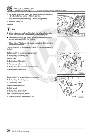 Protectedbycopyright.Copyi
ngforprivateorcommercialpurposes,inpartorinwhole,isnotpermittedunle
ssauthorisedbyVolkswagenAG.VolkswagenAGdoesnot guaranteeorac
ceptanyliabilitywithrespecttothecorrectnessofinformationinthisdocum
en
t.CopyrightbyVolkswagenAG.
– To relieve tension on ribbed belt, swing tensioning element in
-direction of arrow- using a 16 mm spanner.
– Lock tensioning element using a 4 mm hexagon key -1-.
– Remove ribbed belt.
Installing
Note
♦ Ensure, before installing ribbed belt, that all ancillaries (alter‐
nator, air conditioner compressor) are secured tightly.
♦ When fitting poly V-belt, check direction of belt rotation and
proper seating of belt in belt pulleys.
– Place ribbed V-belt onto crankshaft pulley first. Slide belt onto
tensioning roller last.
Further assembly is basically the reverse of the dismantling pro‐
cedure.
Belt drive with air conditioner compressor
1 - Belt pulley - Coolant pump
2 - Idler roller
3 - Belt pulley - Alternator
4 - Tensioning roller
5 - Belt pulley - Air conditioner compressor
6 - Belt pulley - Crankshaft
Belt drive with no air conditioner compressor
1 - Belt pulley - Coolant pump
2 - Tensioning roller
3 - Belt pulley - Alternator
4 - Poly V-belt
5 - Belt pulley - Crankshaft
After completing repairs always:
– Start engine and check belt running.
Jetta 2005 ➤ , Bora 2006 ➤
4-cylinder Injection engine (1.6 l engine, direct injection) - Edition 08.2005
30 Rep. Gr.13 - Crankshaft group
 