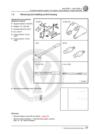 Protectedbycopyright.Copyi
ngforprivateorcommercialpurposes,inpartorinwhole,isnotpermittedunle
ssauthorisedbyVolkswagenAG.VolkswagenAGdoesnot guaranteeorac
ceptanyliabilitywithrespecttothecorrectnessofinformationinthisdocum
en
t.CopyrightbyVolkswagenAG.
1.5 Removing and installing control housing
Special tools and workshop
equipment required
♦ Support bracket -10-222 A-
♦ Adapter -10 - 222 A/8-
♦ Counter-hold tool -3415-
♦ Pin -3415/1-
♦ Torque wrench -V.A.G.
1331-
♦ Torque wrench -V.A.G.
1332-
♦ Drip tray for workshop hoist -VAS 6208-
Removing
– Remove engine cover with air cleaner ⇒ page 161 .
– Remove noise insulation ⇒ General body repairs, exterior;
Rep. Gr. 50 ; Noise insulation .
Jetta 2005 ➤ , Bora 2006 ➤
4-cylinder Injection engine (1.6 l engine, direct injection) - Edition 08.2005
1. Dismantling and assembling engine 31
 