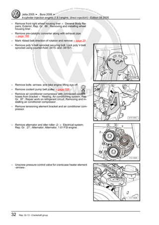 Protectedbycopyright.Copyi
ngforprivateorcommercialpurposes,inpartorinwhole,isnotpermittedunle
ssauthorisedbyVolkswagenAG.VolkswagenAGdoesnot guaranteeorac
ceptanyliabilitywithrespecttothecorrectnessofinformationinthisdocum
en
t.CopyrightbyVolkswagenAG.
– Remove front right wheel housing liner ⇒ General Body Re‐
pairs, Exterior; Rep. Gr. 66 ; Removing and installing wheel
housing liner .
– Remove pre-catalytic converter along with exhaust pipe
⇒ page 188 .
– Mark ribbed belt direction of rotation and remove ⇒ page 29 .
– Remove poly V-belt sprocket securing bolt. Lock poly V-belt
sprocket using counter-hold -3415- and -3415/1- .
– Remove bolts -arrows- and take engine lifting eye off.
– Remove coolant pump belt pulley ⇒ page 108 .
– Remove air conditioner compressor with connected coolant
hoses from bracket ⇒ Heating, Air conditioning system; Rep.
Gr. 87 ; Repair work on refrigerant circuit; Removing and in‐
stalling air conditioner compressor .
– Remove tensioning element bracket and air conditioner com‐
pressor.
– Remove alternator and idler roller -2- ⇒ Electrical system;
Rep. Gr. 27 ; Alternator; Alternator, 1.6 l FSI engine .
– Unscrew pressure control valve for crankcase heater element
-arrows-.
Jetta 2005 ➤ , Bora 2006 ➤
4-cylinder Injection engine (1.6 l engine, direct injection) - Edition 08.2005
32 Rep. Gr.13 - Crankshaft group
 