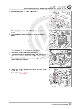 Protectedbycopyright.Copyi
ngforprivateorcommercialpurposes,inpartorinwhole,isnotpermittedunle
ssauthorisedbyVolkswagenAG.VolkswagenAGdoesnot guaranteeorac
ceptanyliabilitywithrespecttothecorrectnessofinformationinthisdocum
en
t.CopyrightbyVolkswagenAG.
– Remove breather line -1- (press locking ring in).
– Pull activated charcoal canister off the bracket upwards
-arrow-.
– Seal the lines so that the fuel system is not contaminated by
dirt etc.
– Remove bracket -3- for activated charcoal canister.
– Remove bolt on filler neck for fluid reservoir -2-.
– On expansion tank, disconnect electrical connection on cool‐
ant shortage indicator sender -G32- and free wiring harness.
– Remove expansion tank -1- and lay on the engine with con‐
nected hoses, tie if necessary.
– Loosen bolts -arrows- of assembly mounting on engine just a
bit (less than 1 turn).
– Remove oil sump ⇒ page 87 .
Jetta 2005 ➤ , Bora 2006 ➤
4-cylinder Injection engine (1.6 l engine, direct injection) - Edition 08.2005
1. Dismantling and assembling engine 33
 