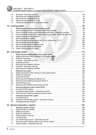Protectedbycopyright.Copyi
ngforprivateorcommercialpurposes,inpartorinwhole,isnotpermittedunle
ssauthorisedbyVolkswagenAG.VolkswagenAGdoesnot guaranteeorac
ceptanyliabilitywithrespecttothecorrectnessofinformationinthisdocum
en
t.CopyrightbyVolkswagenAG.
1.3 Oil cooler - Assembly overview . . . . . . . . . . . . . . . . . . . . . . . . . . . . . . . . . . . . . . . . . . . . . . 86
1.4 Removing and installing oil sump . . . . . . . . . . . . . . . . . . . . . . . . . . . . . . . . . . . . . . . . . . . . 87
1.5 Removing and installing oil pump . . . . . . . . . . . . . . . . . . . . . . . . . . . . . . . . . . . . . . . . . . . . 89
1.6 Removing and installing oil cooler . . . . . . . . . . . . . . . . . . . . . . . . . . . . . . . . . . . . . . . . . . . . 92
1.7 Checking oil pressure and oil pressure switch . . . . . . . . . . . . . . . . . . . . . . . . . . . . . . . . . . 94
19 - Cooling system . . . . . . . . . . . . . . . . . . . . . . . . . . . . . . . . . . . . . . . . . . . . . . . . . . 96
1 Removing and installing parts of cooling system . . . . . . . . . . . . . . . . . . . . . . . . . . . . . . . . 96
1.1 Parts of cooling system - body side - Assembly overview . . . . . . . . . . . . . . . . . . . . . . . . . . 97
1.2 Parts of cooling system engine side (thermostat side) - Assembly overview . . . . . . . . . . . . 98
1.3 Parts of cooling system engine side (coolant pump side) - Assembly overview . . . . . . . . 99
1.4 Coolant hose schematic diagram . . . . . . . . . . . . . . . . . . . . . . . . . . . . . . . . . . . . . . . . . . . . 99
1.5 Draining and filling coolant . . . . . . . . . . . . . . . . . . . . . . . . . . . . . . . . . . . . . . . . . . . . . . . . . . 102
1.6 Removing and installing radiator fan V7 and radiator fan 2 V177 . . . . . . . . . . . . . . . . . . . . 105
1.7 Removing and installing radiator . . . . . . . . . . . . . . . . . . . . . . . . . . . . . . . . . . . . . . . . . . . . 106
1.8 Removing and installing coolant pump . . . . . . . . . . . . . . . . . . . . . . . . . . . . . . . . . . . . . . . . 108
1.9 Removing and installing thermostat . . . . . . . . . . . . . . . . . . . . . . . . . . . . . . . . . . . . . . . . . . 110
1.10 Check cooling system for leaks: . . . . . . . . . . . . . . . . . . . . . . . . . . . . . . . . . . . . . . . . . . . . . . 113
20 - Fuel supply system . . . . . . . . . . . . . . . . . . . . . . . . . . . . . . . . . . . . . . . . . . . . . . . . 115
1 Removing and installing parts of fuel supply system . . . . . . . . . . . . . . . . . . . . . . . . . . . . . . 115
1.1 Safety precautions when working on fuel supply system . . . . . . . . . . . . . . . . . . . . . . . . . . 115
1.2 Rules for cleanliness . . . . . . . . . . . . . . . . . . . . . . . . . . . . . . . . . . . . . . . . . . . . . . . . . . . . . . 115
1.3 Fuel tank - Assembly overview . . . . . . . . . . . . . . . . . . . . . . . . . . . . . . . . . . . . . . . . . . . . . . 116
1.4 Emptying fuel tank . . . . . . . . . . . . . . . . . . . . . . . . . . . . . . . . . . . . . . . . . . . . . . . . . . . . . . . . 118
1.5 Removing and installing fuel tank . . . . . . . . . . . . . . . . . . . . . . . . . . . . . . . . . . . . . . . . . . . . 120
1.6 Fuel fliter - Assembly overview . . . . . . . . . . . . . . . . . . . . . . . . . . . . . . . . . . . . . . . . . . . . . . 123
1.7 Removing and installing fuel filter . . . . . . . . . . . . . . . . . . . . . . . . . . . . . . . . . . . . . . . . . . . . 123
2 Repairing fuel supply . . . . . . . . . . . . . . . . . . . . . . . . . . . . . . . . . . . . . . . . . . . . . . . . . . . . . . 126
2.1 Safety precautions when working on fuel supply system . . . . . . . . . . . . . . . . . . . . . . . . . . 126
2.2 Rules for cleanliness . . . . . . . . . . . . . . . . . . . . . . . . . . . . . . . . . . . . . . . . . . . . . . . . . . . . . . 127
2.3 Crash fuel shut-off . . . . . . . . . . . . . . . . . . . . . . . . . . . . . . . . . . . . . . . . . . . . . . . . . . . . . . . . 127
2.4 Removing and installing fuel delivery unit . . . . . . . . . . . . . . . . . . . . . . . . . . . . . . . . . . . . . . 127
2.5 Removing and installing fuel gauge sender G . . . . . . . . . . . . . . . . . . . . . . . . . . . . . . . . . . 129
2.6 Checking fuel pump . . . . . . . . . . . . . . . . . . . . . . . . . . . . . . . . . . . . . . . . . . . . . . . . . . . . . . 130
2.7 Removing and installing high-pressure pump . . . . . . . . . . . . . . . . . . . . . . . . . . . . . . . . . . 139
3 Servicing electronic power control (EPC) . . . . . . . . . . . . . . . . . . . . . . . . . . . . . . . . . . . . . . 144
3.1 Function of EPC system . . . . . . . . . . . . . . . . . . . . . . . . . . . . . . . . . . . . . . . . . . . . . . . . . . . . 144
3.2 Accelerator pedal module - Assembly overview . . . . . . . . . . . . . . . . . . . . . . . . . . . . . . . . . . 145
3.3 Removing and installing accelerator pedal module . . . . . . . . . . . . . . . . . . . . . . . . . . . . . . 145
4 Activated charcoal filter system . . . . . . . . . . . . . . . . . . . . . . . . . . . . . . . . . . . . . . . . . . . . . . 147
4.1 Functional check . . . . . . . . . . . . . . . . . . . . . . . . . . . . . . . . . . . . . . . . . . . . . . . . . . . . . . . . 147
4.2 Activated charcoal filter system - Assembly overview . . . . . . . . . . . . . . . . . . . . . . . . . . . . 148
4.3 Checking fuel tank breather . . . . . . . . . . . . . . . . . . . . . . . . . . . . . . . . . . . . . . . . . . . . . . . . 148
24 - Mixture preparation, Injection . . . . . . . . . . . . . . . . . . . . . . . . . . . . . . . . . . . . . . . . 150
1 Repairing injection system . . . . . . . . . . . . . . . . . . . . . . . . . . . . . . . . . . . . . . . . . . . . . . . . . . 150
1.1 General notes on injection . . . . . . . . . . . . . . . . . . . . . . . . . . . . . . . . . . . . . . . . . . . . . . . . . . 150
1.2 Safety precautions . . . . . . . . . . . . . . . . . . . . . . . . . . . . . . . . . . . . . . . . . . . . . . . . . . . . . . . . 151
1.3 Rules for cleanliness . . . . . . . . . . . . . . . . . . . . . . . . . . . . . . . . . . . . . . . . . . . . . . . . . . . . . . 152
1.4 Fitting locations overview . . . . . . . . . . . . . . . . . . . . . . . . . . . . . . . . . . . . . . . . . . . . . . . . . . 153
1.5 Technical data . . . . . . . . . . . . . . . . . . . . . . . . . . . . . . . . . . . . . . . . . . . . . . . . . . . . . . . . . . 160
1.6 Air cleaner/engine cover - Assembly overview . . . . . . . . . . . . . . . . . . . . . . . . . . . . . . . . . . 160
1.7 Removing and installing engine cover with air cleaner . . . . . . . . . . . . . . . . . . . . . . . . . . . . 161
1.8 Intake manifold - Assembly overview . . . . . . . . . . . . . . . . . . . . . . . . . . . . . . . . . . . . . . . . . . 162
Jetta 2005 ➤ , Bora 2006 ➤
4-cylinder Injection engine (1.6 l engine, direct injection) - Edition 08.2005
ii Contents
 