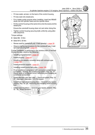 Protectedbycopyright.Copyi
ngforprivateorcommercialpurposes,inpartorinwhole,isnotpermittedunle
ssauthorisedbyVolkswagenAG.VolkswagenAGdoesnot guaranteeorac
ceptanyliabilitywithrespecttothecorrectnessofinformationinthisdocum
en
t.CopyrightbyVolkswagenAG.
– Fit new seals -arrows- on the back of the control housing.
– Fit new seal onto dowel pins.
– For a better guide purpose when installing, insert two M6x80
studs into the cylinder head and the cylinder block.
– Fit the control housing at the same time onto the studs and the
dowel pins.
Ensure the camshaft housing does not cant when doing this.
– Tighten control housing securing bolts uniformly using alter‐
nate sequence.
Torque settings:
♦ Bolts M6, 10 Nm
♦ Bolts M10, 50 Nm
– Renew seal for crankshaft poly V-belt sprocket ⇒ page 38 .
– Observe tightening procedure for the crankshaft poly V-belt
sprocket securing bolt ⇒ page 40 .
Further installation is performed in the reverse order of removal.
During this step, observe the following:
– Installing engine bracket ⇒ page 22 .
– Install oil sump ⇒ page 87 .
– Installing pre-catalytic converter along with exhaust pipe
⇒ page 188 .
– Install pendulum support ⇒ page 22 .
– Installing coolant pump belt pulley ⇒ page 108 .
– Fit air conditioner compressor with connected coolant hoses
to bracket⇒ Heating, Air conditioning system; Rep. Gr. 87 ;
Repair work on refrigerant circuit; Removing and installing air
conditioner compressor .
– Install alternator with idler roller ⇒ Electrical system; Rep. Gr.
27 ; Alternator; Alternator, 1.6 l FSI engine .
– Install front right wheel housing liner ⇒ General body repairs,
exterior; Rep. Gr. 66 ; Removing and installing wheel housing
liner .
– Install noise insulation ⇒ General body repairs, exterior; Rep.
Gr. 50 ; Noise insulation .
Jetta 2005 ➤ , Bora 2006 ➤
4-cylinder Injection engine (1.6 l engine, direct injection) - Edition 08.2005
1. Dismantling and assembling engine 35
 