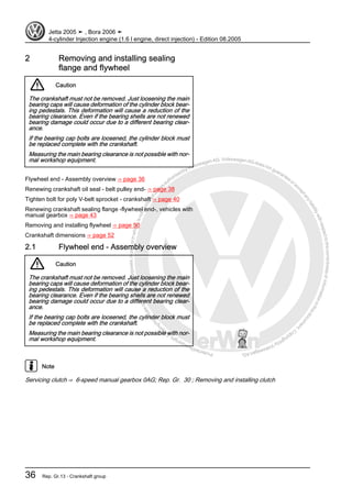 Protectedbycopyright.Copyi
ngforprivateorcommercialpurposes,inpartorinwhole,isnotpermittedunle
ssauthorisedbyVolkswagenAG.VolkswagenAGdoesnot guaranteeorac
ceptanyliabilitywithrespecttothecorrectnessofinformationinthisdocum
en
t.CopyrightbyVolkswagenAG.
2 Removing and installing sealing
flange and flywheel
Caution
The crankshaft must not be removed. Just loosening the main
bearing caps will cause deformation of the cylinder block bear‐
ing pedestals. This deformation will cause a reduction of the
bearing clearance. Even if the bearing shells are not renewed
bearing damage could occur due to a different bearing clear‐
ance.
If the bearing cap bolts are loosened, the cylinder block must
be replaced complete with the crankshaft.
Measuring the main bearing clearance is not possible with nor‐
mal workshop equipment.
Flywheel end - Assembly overview ⇒ page 36
Renewing crankshaft oil seal - belt pulley end- ⇒ page 38
Tighten bolt for poly V-belt sprocket - crankshaft ⇒ page 40
Renewing crankshaft sealing flange -flywheel end-, vehicles with
manual gearbox ⇒ page 43
Removing and installing flywheel ⇒ page 50
Crankshaft dimensions ⇒ page 52
2.1 Flywheel end - Assembly overview
Caution
The crankshaft must not be removed. Just loosening the main
bearing caps will cause deformation of the cylinder block bear‐
ing pedestals. This deformation will cause a reduction of the
bearing clearance. Even if the bearing shells are not renewed
bearing damage could occur due to a different bearing clear‐
ance.
If the bearing cap bolts are loosened, the cylinder block must
be replaced complete with the crankshaft.
Measuring the main bearing clearance is not possible with nor‐
mal workshop equipment.
Note
Servicing clutch ⇒ 6-speed manual gearbox 0AG; Rep. Gr. 30 ; Removing and installing clutch
Jetta 2005 ➤ , Bora 2006 ➤
4-cylinder Injection engine (1.6 l engine, direct injection) - Edition 08.2005
36 Rep. Gr.13 - Crankshaft group
 