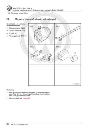 Protectedbycopyright.Copyi
ngforprivateorcommercialpurposes,inpartorinwhole,isnotpermittedunle
ssauthorisedbyVolkswagenAG.VolkswagenAGdoesnot guaranteeorac
ceptanyliabilitywithrespecttothecorrectnessofinformationinthisdocum
en
t.CopyrightbyVolkswagenAG.
❑ Tightening torque: 5 Nm
2.2 Renewing crankshaft oil seal - belt pulley end
Special tools and workshop
equipment required
♦ Oil seal extractor -3203-
♦ Counter-hold tool -3415-
♦ Pin -3415/1-
♦ Fitting appliance -T10117-
Removing
– Remove front right wheel housing liner ⇒ General Body Re‐
pairs; Rep. Gr. 66 ; Removing and installing wheel housing
liner; Front wheel housing liner .
– Remove ribbed belt ⇒ page 29 .
Jetta 2005 ➤ , Bora 2006 ➤
4-cylinder Injection engine (1.6 l engine, direct injection) - Edition 08.2005
38 Rep. Gr.13 - Crankshaft group
 