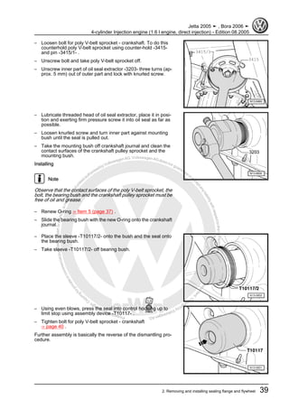 Protectedbycopyright.Copyi
ngforprivateorcommercialpurposes,inpartorinwhole,isnotpermittedunle
ssauthorisedbyVolkswagenAG.VolkswagenAGdoesnot guaranteeorac
ceptanyliabilitywithrespecttothecorrectnessofinformationinthisdocum
en
t.CopyrightbyVolkswagenAG.
– Loosen bolt for poly V-belt sprocket - crankshaft. To do this
counterhold poly V-belt sprocket using counter-hold -3415-
and pin -3415/1- .
– Unscrew bolt and take poly V-belt sprocket off.
– Unscrew inner part of oil seal extractor -3203- three turns (ap‐
prox. 5 mm) out of outer part and lock with knurled screw.
– Lubricate threaded head of oil seal extractor, place it in posi‐
tion and exerting firm pressure screw it into oil seal as far as
possible.
– Loosen knurled screw and turn inner part against mounting
bush until the seal is pulled out.
– Take the mounting bush off crankshaft journal and clean the
contact surfaces of the crankshaft pulley sprocket and the
mounting bush.
Installing
Note
Observe that the contact surfaces of the poly V-belt sprocket, the
bolt, the bearing bush and the crankshaft pulley sprocket must be
free of oil and grease.
– Renew O-ring ⇒ Item 5 (page 37) .
– Slide the bearing bush with the new O-ring onto the crankshaft
journal.
– Place the sleeve -T10117/2- onto the bush and the seal onto
the bearing bush.
– Take sleeve -T10117/2- off bearing bush.
– Using even blows, press the seal into control housing up to
limit stop using assembly device -T10117- .
– Tighten bolt for poly V-belt sprocket - crankshaft
⇒ page 40 .
Further assembly is basically the reverse of the dismantling pro‐
cedure.
Jetta 2005 ➤ , Bora 2006 ➤
4-cylinder Injection engine (1.6 l engine, direct injection) - Edition 08.2005
2. Removing and installing sealing flange and flywheel 39
 
