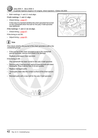 Protectedbycopyright.Copyi
ngforprivateorcommercialpurposes,inpartorinwhole,isnotpermittedunle
ssauthorisedbyVolkswagenAG.VolkswagenAGdoesnot guaranteeorac
ceptanyliabilitywithrespecttothecorrectnessofinformationinthisdocum
en
t.CopyrightbyVolkswagenAG.
• Both markings -1- and -2- must align.
If both markings -1- and -2- align.
– Check timing ⇒ page 67 .
In this way it is checked whether the chain sprocket has turned
on the crankshaft when the bolt for the poly V-belt sprocket
was tightened.
If the markings -1- and -2- do not align.
– Check timing ⇒ page 67 .
If the timing is not OK:
– Adjust timing ⇒ page 69 .
Note
First check whether the journal of the chain sprocket is still in the
crankshaft groove.
– If the journal of the chain sprocket is not in the crankshaft
groove anymore, remove and check it for damage.
Replace a damaged chain sprocket.
If the timing is OK:
The crankshaft has been turned to the poly V-belt sprocket.
– Remove poly V-belt sprocket, seal and bearing bush and clean
thoroughly. They must be free of oil and grease.
– Replace damaged parts.
– Thoroughly clean also the contact surface of the chain sprock‐
et.
– Reinstall parts with a new bolt for the poly V-belt sprocket.
Jetta 2005 ➤ , Bora 2006 ➤
4-cylinder Injection engine (1.6 l engine, direct injection) - Edition 08.2005
42 Rep. Gr.13 - Crankshaft group
 