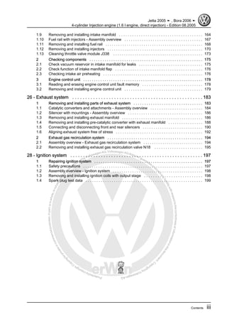 Protectedbycopyright.Copyi
ngforprivateorcommercialpurposes,inpartorinwhole,isnotpermittedunle
ssauthorisedbyVolkswagenAG.VolkswagenAGdoesnot guaranteeorac
ceptanyliabilitywithrespecttothecorrectnessofinformationinthisdocum
en
t.CopyrightbyVolkswagenAG.
1.9 Removing and installing intake manifold . . . . . . . . . . . . . . . . . . . . . . . . . . . . . . . . . . . . . . 164
1.10 Fuel rail with injectors - Assembly overview . . . . . . . . . . . . . . . . . . . . . . . . . . . . . . . . . . . . 167
1.11 Removing and installing fuel rail . . . . . . . . . . . . . . . . . . . . . . . . . . . . . . . . . . . . . . . . . . . . . . 168
1.12 Removing and installing injectors . . . . . . . . . . . . . . . . . . . . . . . . . . . . . . . . . . . . . . . . . . . . 170
1.13 Cleaning throttle valve module J338 . . . . . . . . . . . . . . . . . . . . . . . . . . . . . . . . . . . . . . . . . . 173
2 Checking components . . . . . . . . . . . . . . . . . . . . . . . . . . . . . . . . . . . . . . . . . . . . . . . . . . . . 175
2.1 Check vacuum reservoir in intake manifold for leaks . . . . . . . . . . . . . . . . . . . . . . . . . . . . . . 175
2.2 Check function of intake manifold flap . . . . . . . . . . . . . . . . . . . . . . . . . . . . . . . . . . . . . . . . 176
2.3 Checking intake air preheating . . . . . . . . . . . . . . . . . . . . . . . . . . . . . . . . . . . . . . . . . . . . . . 176
3 Engine control unit . . . . . . . . . . . . . . . . . . . . . . . . . . . . . . . . . . . . . . . . . . . . . . . . . . . . . . . . 178
3.1 Reading and erasing engine control unit fault memory . . . . . . . . . . . . . . . . . . . . . . . . . . . . 178
3.2 Removing and installing engine control unit . . . . . . . . . . . . . . . . . . . . . . . . . . . . . . . . . . . . 179
26 - Exhaust system . . . . . . . . . . . . . . . . . . . . . . . . . . . . . . . . . . . . . . . . . . . . . . . . . . 183
1 Removing and installing parts of exhaust system . . . . . . . . . . . . . . . . . . . . . . . . . . . . . . . . 183
1.1 Catalytic converters and attachments - Assembly overview . . . . . . . . . . . . . . . . . . . . . . . . 184
1.2 Silencer with mountings - Assembly overview . . . . . . . . . . . . . . . . . . . . . . . . . . . . . . . . . . 186
1.3 Removing and installing exhaust manifold . . . . . . . . . . . . . . . . . . . . . . . . . . . . . . . . . . . . . . 186
1.4 Removing and installing pre-catalytic converter with exhaust manifold . . . . . . . . . . . . . . . . 188
1.5 Connecting and disconnecting front and rear silencers . . . . . . . . . . . . . . . . . . . . . . . . . . . . 190
1.6 Aligning exhaust system free of stress . . . . . . . . . . . . . . . . . . . . . . . . . . . . . . . . . . . . . . . . 192
2 Exhaust gas recirculation system . . . . . . . . . . . . . . . . . . . . . . . . . . . . . . . . . . . . . . . . . . . . 194
2.1 Assembly overview - Exhaust gas recirculation system . . . . . . . . . . . . . . . . . . . . . . . . . . . . 194
2.2 Removing and installing exhaust gas recirculation valve N18 . . . . . . . . . . . . . . . . . . . . . . 195
28 - Ignition system . . . . . . . . . . . . . . . . . . . . . . . . . . . . . . . . . . . . . . . . . . . . . . . . . . . . 197
1 Repairing ignition system . . . . . . . . . . . . . . . . . . . . . . . . . . . . . . . . . . . . . . . . . . . . . . . . . . 197
1.1 Safety precautions . . . . . . . . . . . . . . . . . . . . . . . . . . . . . . . . . . . . . . . . . . . . . . . . . . . . . . . . 197
1.2 Assembly overview - ignition system . . . . . . . . . . . . . . . . . . . . . . . . . . . . . . . . . . . . . . . . . . 198
1.3 Removing and installing ignition coils with output stage . . . . . . . . . . . . . . . . . . . . . . . . . . 198
1.4 Spark plug test data . . . . . . . . . . . . . . . . . . . . . . . . . . . . . . . . . . . . . . . . . . . . . . . . . . . . . . 199
Jetta 2005 ➤ , Bora 2006 ➤
4-cylinder Injection engine (1.6 l engine, direct injection) - Edition 08.2005
Contents iii
 