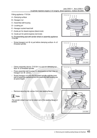 Protectedbycopyright.Copyi
ngforprivateorcommercialpurposes,inpartorinwhole,isnotpermittedunle
ssauthorisedbyVolkswagenAG.VolkswagenAGdoesnot guaranteeorac
ceptanyliabilitywithrespecttothecorrectnessofinformationinthisdocum
en
t.CopyrightbyVolkswagenAG.
Fitting appliance -T10134-
A - Clamping surface
B - Hexagon nut
C - Assembly bell housing
D - Locating pin
E - Hexagon socket head bolt
F - Guide pin for diesel engines (black knob)
G - Guide pin for petrol engines (red knob)
A - Fit assembling seal with sender wheel on assembly appliance
-T10134-
– Screw hexagon nut -B- to just before clamping surface -A- of
threaded spindle.
– Clamp assembly device -T10134- in a vice on clamping sur‐
face -A- of threaded spindle.
– Press assembly bell housing -C- downwards so that it lies on
hexagon nut -B- -arrow-.
– Screw hexagon nut onto the threaded spindle until the inner
part of assembly appliance and the assembly bell housing are
at same height.
– Remove securing clip -arrow- from new sealing flange.
Note
The sender wheel must not be taken out of the sealing flange or
twisted.
Jetta 2005 ➤ , Bora 2006 ➤
4-cylinder Injection engine (1.6 l engine, direct injection) - Edition 08.2005
2. Removing and installing sealing flange and flywheel 45
 