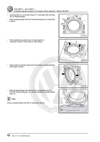 Protectedbycopyright.Copyi
ngforprivateorcommercialpurposes,inpartorinwhole,isnotpermittedunle
ssauthorisedbyVolkswagenAG.VolkswagenAGdoesnot guaranteeorac
ceptanyliabilitywithrespecttothecorrectnessofinformationinthisdocum
en
t.CopyrightbyVolkswagenAG.
– Locating hole -A- on sender wheel -C- must align with marking
-B- on sealing flange.
– Place sealing flange with front side downwards on a clean flat
surface.
– Push sealing lip support ring -A- downwards in
-direction of arrow- until it lies on flat surface.
– Upper edge of sender wheel and front edge of sealing flange
must align -arrows-.
– Place sealing flange with front side on assembly device -
T10134- that locating pin -B- can be inserted in sender wheel
hole -A-.
Note
Ensure sealing flange lies flat on assembly device.
Jetta 2005 ➤ , Bora 2006 ➤
4-cylinder Injection engine (1.6 l engine, direct injection) - Edition 08.2005
46 Rep. Gr.13 - Crankshaft group
 