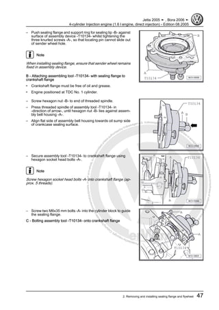 Protectedbycopyright.Copyi
ngforprivateorcommercialpurposes,inpartorinwhole,isnotpermittedunle
ssauthorisedbyVolkswagenAG.VolkswagenAGdoesnot guaranteeorac
ceptanyliabilitywithrespecttothecorrectnessofinformationinthisdocum
en
t.CopyrightbyVolkswagenAG.
– Push sealing flange and support ring for sealing lip -B- against
surface of assembly device -T10134- whilst tightening the
three knurled screws -A-, so that locating pin cannot slide out
of sender wheel hole.
Note
When installing sealing flange, ensure that sender wheel remains
fixed in assembly device.
B - Attaching assembling tool -T10134- with sealing flange to
crankshaft flange
• Crankshaft flange must be free of oil and grease.
• Engine positioned at TDC No. 1 cylinder.
– Screw hexagon nut -B- to end of threaded spindle.
– Press threaded spindle of assembly tool -T10134- in
-direction of arrow-, until hexagon nut -B- lies against assem‐
bly bell housing -A-.
– Align flat side of assembly bell housing towards oil sump side
of crankcase sealing surface.
– Secure assembly tool -T10134- to crankshaft flange using
hexagon socket head bolts -A-.
Note
Screw hexagon socket head bolts -A- into crankshaft flange (ap‐
prox. 5 threads).
– Screw two M6x35 mm bolts -A- into the cylinder block to guide
the sealing flange.
C - Bolting assembly tool -T10134- onto crankshaft flange
Jetta 2005 ➤ , Bora 2006 ➤
4-cylinder Injection engine (1.6 l engine, direct injection) - Edition 08.2005
2. Removing and installing sealing flange and flywheel 47
 