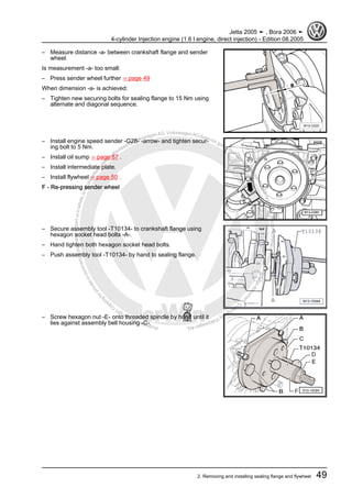 Protectedbycopyright.Copyi
ngforprivateorcommercialpurposes,inpartorinwhole,isnotpermittedunle
ssauthorisedbyVolkswagenAG.VolkswagenAGdoesnot guaranteeorac
ceptanyliabilitywithrespecttothecorrectnessofinformationinthisdocum
en
t.CopyrightbyVolkswagenAG.
– Measure distance -a- between crankshaft flange and sender
wheel.
Is measurement -a- too small:
– Press sender wheel further ⇒ page 49
When dimension -a- is achieved:
– Tighten new securing bolts for sealing flange to 15 Nm using
alternate and diagonal sequence.
– Install engine speed sender -G28- -arrow- and tighten secur‐
ing bolt to 5 Nm.
– Install oil sump ⇒ page 87 .
– Install intermediate plate.
– Install flywheel ⇒ page 50 .
F - Re-pressing sender wheel
– Secure assembly tool -T10134- to crankshaft flange using
hexagon socket head bolts -A-.
– Hand tighten both hexagon socket head bolts.
– Push assembly tool -T10134- by hand to sealing flange.
– Screw hexagon nut -E- onto threaded spindle by hand until it
lies against assembly bell housing -C-.
Jetta 2005 ➤ , Bora 2006 ➤
4-cylinder Injection engine (1.6 l engine, direct injection) - Edition 08.2005
2. Removing and installing sealing flange and flywheel 49
 