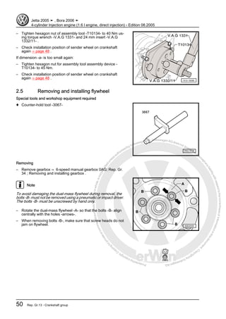 Protectedbycopyright.Copyi
ngforprivateorcommercialpurposes,inpartorinwhole,isnotpermittedunle
ssauthorisedbyVolkswagenAG.VolkswagenAGdoesnot guaranteeorac
ceptanyliabilitywithrespecttothecorrectnessofinformationinthisdocum
en
t.CopyrightbyVolkswagenAG.
– Tighten hexagon nut of assembly tool -T10134- to 40 Nm us‐
ing torque wrench -V.A.G 1331- and 24 mm insert -V.A.G
1332/11- .
– Check installation position of sender wheel on crankshaft
again ⇒ page 48 .
If dimension -a- is too small again:
– Tighten hexagon nut for assembly tool assembly device -
T10134- to 45 Nm.
– Check installation position of sender wheel on crankshaft
again ⇒ page 48 .
2.5 Removing and installing flywheel
Special tools and workshop equipment required
♦ Counter-hold tool -3067-
Removing
– Remove gearbox ⇒ 6-speed manual gearbox 0AG; Rep. Gr.
34 ; Removing and installing gearbox .
Note
To avoid damaging the dual-mass flywheel during removal, the
bolts -B- must not be removed using a pneumatic or impact driver.
The bolts -B- must be unscrewed by hand only.
– Rotate the dual-mass flywheel -A- so that the bolts -B- align
centrally with the holes -arrows-.
– When removing bolts -B-, make sure that screw heads do not
jam on flywheel.
Jetta 2005 ➤ , Bora 2006 ➤
4-cylinder Injection engine (1.6 l engine, direct injection) - Edition 08.2005
50 Rep. Gr.13 - Crankshaft group
 