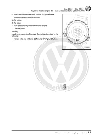 Protectedbycopyright.Copyi
ngforprivateorcommercialpurposes,inpartorinwhole,isnotpermittedunle
ssauthorisedbyVolkswagenAG.VolkswagenAGdoesnot guaranteeorac
ceptanyliabilitywithrespecttothecorrectnessofinformationinthisdocum
en
t.CopyrightbyVolkswagenAG.
– Insert counter-hold tool -3067- in hole on cylinder block.
• Installation position of counter-hold:
A - To tighten
B - To loosen
– Mark position of flywheel in relation to engine.
– Unbolt flywheel.
Installing
Install in reverse order of removal. During this step, observe the
following:
– Renew bolts and tighten to 60 Nm and 90° (1/4 turn) further.
Jetta 2005 ➤ , Bora 2006 ➤
4-cylinder Injection engine (1.6 l engine, direct injection) - Edition 08.2005
2. Removing and installing sealing flange and flywheel 51
 
