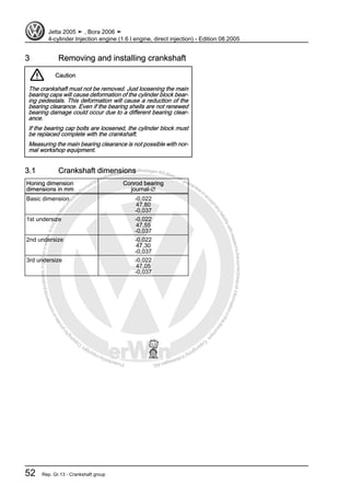 Protectedbycopyright.Copyi
ngforprivateorcommercialpurposes,inpartorinwhole,isnotpermittedunle
ssauthorisedbyVolkswagenAG.VolkswagenAGdoesnot guaranteeorac
ceptanyliabilitywithrespecttothecorrectnessofinformationinthisdocum
en
t.CopyrightbyVolkswagenAG.
3 Removing and installing crankshaft
Caution
The crankshaft must not be removed. Just loosening the main
bearing caps will cause deformation of the cylinder block bear‐
ing pedestals. This deformation will cause a reduction of the
bearing clearance. Even if the bearing shells are not renewed
bearing damage could occur due to a different bearing clear‐
ance.
If the bearing cap bolts are loosened, the cylinder block must
be replaced complete with the crankshaft.
Measuring the main bearing clearance is not possible with nor‐
mal workshop equipment.
3.1 Crankshaft dimensions
Honing dimension
dimensions in mm
Conrod bearing
journal-∅
Basic dimension -0,022
47,80
-0,037
1st undersize -0,022
47,55
-0,037
2nd undersize -0,022
47,30
-0,037
3rd undersize -0,022
47,05
-0,037
Jetta 2005 ➤ , Bora 2006 ➤
4-cylinder Injection engine (1.6 l engine, direct injection) - Edition 08.2005
52 Rep. Gr.13 - Crankshaft group
 