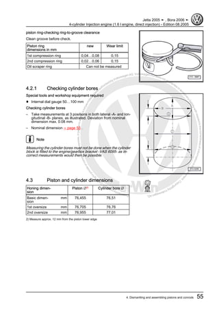 Protectedbycopyright.Copyi
ngforprivateorcommercialpurposes,inpartorinwhole,isnotpermittedunle
ssauthorisedbyVolkswagenAG.VolkswagenAGdoesnot guaranteeorac
ceptanyliabilitywithrespecttothecorrectnessofinformationinthisdocum
en
t.CopyrightbyVolkswagenAG.
piston ring-checking ring-to-groove clearance
Clean groove before check.
Piston ring
dimensions in mm
new Wear limit
1st compression ring 0,04…0,08 0,15
2nd compression ring 0,02…0,06 0,15
Oil scraper ring Can not be measured
4.2.1 Checking cylinder bores
Special tools and workshop equipment required
♦ Internal dial gauge 50…100 mm
Checking cylinder bores
– Take measurements at 3 positions in both lateral -A- and lon‐
gitudinal -B- planes, as illustrated. Deviation from nominal
dimension max. 0.08 mm.
– Nominal dimension ⇒ page 55 .
Note
Measuring the cylinder bores must not be done when the cylinder
block is fitted to the engine/gearbox bracket -VAS 6095- as in‐
correct measurements would then be possible.
4.3 Piston and cylinder dimensions
Honing dimen‐
sion
Piston ∅2)
Cylinder bore ∅
Basic dimen‐
sion
mm 76,455 76,51
1st oversize mm 76,705 76,76
2nd oversize mm 76,955 77,01
2) Measure approx. 12 mm from the piston lower edge
Jetta 2005 ➤ , Bora 2006 ➤
4-cylinder Injection engine (1.6 l engine, direct injection) - Edition 08.2005
4. Dismantling and assembling pistons and conrods 55
 