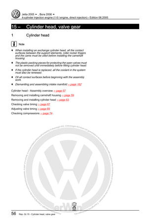 Protectedbycopyright.Copyi
ngforprivateorcommercialpurposes,inpartorinwhole,isnotpermittedunle
ssauthorisedbyVolkswagenAG.VolkswagenAGdoesnot guaranteeorac
ceptanyliabilitywithrespecttothecorrectnessofinformationinthisdocum
en
t.CopyrightbyVolkswagenAG.
15 – Cylinder head, valve gear
1 Cylinder head
Note
♦ When installing an exchange cylinder head, all the contact
surfaces between the support elements, roller rocker fingers
and the cams must be oiled before installing the camshaft
housing.
♦ The plastic packing pieces for protecting the open valves must
not be removed until immediately before fitting cylinder head.
♦ If the cylinder head is replaced, all the coolant in the system
must also be renewed.
♦ Oil all contact surfaces before beginning with the assembly
work.
♦ Dismantling and assembling intake manifold ⇒ page 162
Cylinder head - Assembly overview ⇒ page 57
Removing and installing camshaft housing ⇒ page 59
Removing and installing cylinder head ⇒ page 63
Checking valve timing ⇒ page 67
Adjusting valve timing ⇒ page 69
Checking compressions ⇒ page 74 .
Jetta 2005 ➤ , Bora 2006 ➤
4-cylinder Injection engine (1.6 l engine, direct injection) - Edition 08.2005
56 Rep. Gr.15 - Cylinder head, valve gear
 