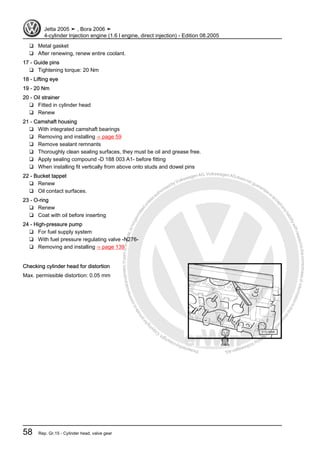 Protectedbycopyright.Copyi
ngforprivateorcommercialpurposes,inpartorinwhole,isnotpermittedunle
ssauthorisedbyVolkswagenAG.VolkswagenAGdoesnot guaranteeorac
ceptanyliabilitywithrespecttothecorrectnessofinformationinthisdocum
en
t.CopyrightbyVolkswagenAG.
❑ Metal gasket
❑ After renewing, renew entire coolant.
17 - Guide pins
❑ Tightening torque: 20 Nm
18 - Lifting eye
19 - 20 Nm
20 - Oil strainer
❑ Fitted in cylinder head
❑ Renew
21 - Camshaft housing
❑ With integrated camshaft bearings
❑ Removing and installing ⇒ page 59
❑ Remove sealant remnants
❑ Thoroughly clean sealing surfaces, they must be oil and grease free.
❑ Apply sealing compound -D 188 003 A1- before fitting
❑ When installing fit vertically from above onto studs and dowel pins
22 - Bucket tappet
❑ Renew
❑ Oil contact surfaces.
23 - O-ring
❑ Renew
❑ Coat with oil before inserting
24 - High-pressure pump
❑ For fuel supply system
❑ With fuel pressure regulating valve -N276-
❑ Removing and installing ⇒ page 139
Checking cylinder head for distortion
Max. permissible distortion: 0.05 mm
Jetta 2005 ➤ , Bora 2006 ➤
4-cylinder Injection engine (1.6 l engine, direct injection) - Edition 08.2005
58 Rep. Gr.15 - Cylinder head, valve gear
 