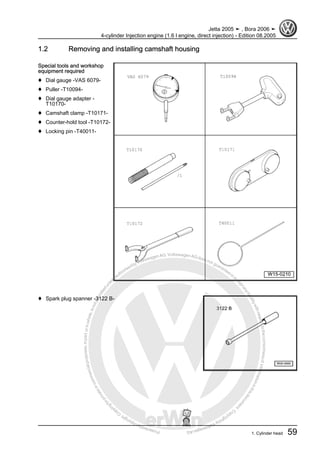 Protectedbycopyright.Copyi
ngforprivateorcommercialpurposes,inpartorinwhole,isnotpermittedunle
ssauthorisedbyVolkswagenAG.VolkswagenAGdoesnot guaranteeorac
ceptanyliabilitywithrespecttothecorrectnessofinformationinthisdocum
en
t.CopyrightbyVolkswagenAG.
1.2 Removing and installing camshaft housing
Special tools and workshop
equipment required
♦ Dial gauge -VAS 6079-
♦ Puller -T10094-
♦ Dial gauge adapter -
T10170-
♦ Camshaft clamp -T10171-
♦ Counter-hold tool -T10172-
♦ Locking pin -T40011-
♦ Spark plug spanner -3122 B-
Jetta 2005 ➤ , Bora 2006 ➤
4-cylinder Injection engine (1.6 l engine, direct injection) - Edition 08.2005
1. Cylinder head 59
 