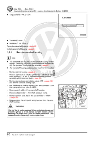 Protectedbycopyright.Copyi
ngforprivateorcommercialpurposes,inpartorinwhole,isnotpermittedunle ssauthorisedbyVolkswagenAG.VolkswagenAGdoesnot guaranteeorac
ceptanyliabilitywithrespecttothecorrectnessofinformationinthisdocum
en
t.CopyrightbyVolkswagenAG.
♦ Torque wrench -V.A.G 1331-
♦ Two M6x80 studs
♦ Sealants -D 188 003 A1-
Removing camshaft housing ⇒ page 60
Installing camshaft housing ⇒ page 61
1.2.1 Remove camshaft housing
Note
♦ The camshafts are mounted in the camshaft housing on this
engine. Therefore, the control housing must be removed be‐
fore the camshaft housing can be removed ⇒ page 31 .
♦ The camshaft housing sealing surface must not be reworked.
– Remove control housing ⇒ page 31 .
– Position crankshaft at TDC for cylinder No. 1. Then turn crank‐
shaft against D.O.R. 45° of engine and remove camshaft
sprockets with the control chain ⇒ page 69 .
– Remove exhaust gas recirculation valve -N18- ⇒ page 195
and remove camshaft sealing caps.
– Pull connector -1- off Hall sender -G40- and connector -2- off
inlet camshaft control valve 1 -N205- .
– Unscrew earth cable -3- from camshaft housing.
– Disconnect connector -4- from high-pressure pump.
– Remove ignition coils. To do this use extractor -T10094-
⇒ page 198 .
– Disassembling the wiring with wiring harness from the cam‐
shaft housing.
WARNING
The fuel line is under pressure! Wear protective glasses and
protective gloves to avoid injuries and skin contact. Before
loosening fuel pipes, wrap a cloth around the connection. Then
release pressure by carefully removing the hose.
Jetta 2005 ➤ , Bora 2006 ➤
4-cylinder Injection engine (1.6 l engine, direct injection) - Edition 08.2005
60 Rep. Gr.15 - Cylinder head, valve gear
 