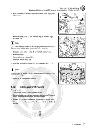 Protectedbycopyright.Copyi
ngforprivateorcommercialpurposes,inpartorinwhole,isnotpermittedunle
ssauthorisedbyVolkswagenAG.VolkswagenAGdoesnot guaranteeorac
ceptanyliabilitywithrespecttothecorrectnessofinformationinthisdocum
en
t.CopyrightbyVolkswagenAG.
– Pull connector and fuel supply line -arrows- off the high-pres‐
sure pump.
– Remove cable guide -2- and remove clip -4- from the high-
pressure line.
Note
Lock the screwed connections on the high-pressure pump and on
fuel rail when unbolting the union nuts with a spanner.
– Unscrew union nuts -3- and -1- of the high-pressure line.
– Remove dipstick.
– Remove fuel rail ⇒ page 168 .
– Unscrew the left lifting eye.
– Unscrew camshaft housing bolts in the sequence -15 … 1-
.
Note
The bolt -item 9- (below the high-pressure pump) remains in the
camshaft housing.
– Carefully lift camshaft housing off.
1.2.2 Installing camshaft housing
Prerequisites
• The pistons must not be positioned at TDC.
– Remove sealant remnants on cylinder head camshaft housing
with a commercially available sealant remover.
– Prevent dirt and residual sealant from entering cylinder head.
– Clean sealing surfaces carefully. They must be free of oil and
grease.
Jetta 2005 ➤ , Bora 2006 ➤
4-cylinder Injection engine (1.6 l engine, direct injection) - Edition 08.2005
1. Cylinder head 61
 