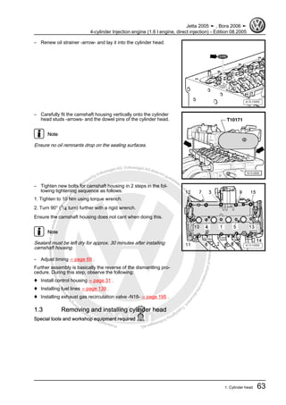 Protectedbycopyright.Copyi
ngforprivateorcommercialpurposes,inpartorinwhole,isnotpermittedunle
ssauthorisedbyVolkswagenAG.VolkswagenAGdoesnot guaranteeorac
ceptanyliabilitywithrespecttothecorrectnessofinformationinthisdocum
en
t.CopyrightbyVolkswagenAG.
– Renew oil strainer -arrow- and lay it into the cylinder head.
– Carefully fit the camshaft housing vertically onto the cylinder
head studs -arrows- and the dowel pins of the cylinder head.
Note
Ensure no oil remnants drop on the sealing surfaces.
– Tighten new bolts for camshaft housing in 2 steps in the fol‐
lowing tightening sequence as follows:
1. Tighten to 10 Nm using torque wrench.
2. Turn 90° (1/4 turn) further with a rigid wrench.
Ensure the camshaft housing does not cant when doing this.
Note
Sealant must be left dry for approx. 30 minutes after installing
camshaft housing.
– Adjust timing ⇒ page 69 .
Further assembly is basically the reverse of the dismantling pro‐
cedure. During this step, observe the following:
♦ Install control housing ⇒ page 31 .
♦ Installing fuel lines ⇒ page 139 .
♦ Installing exhaust gas recirculation valve -N18- ⇒ page 195 .
1.3 Removing and installing cylinder head
Special tools and workshop equipment required
Jetta 2005 ➤ , Bora 2006 ➤
4-cylinder Injection engine (1.6 l engine, direct injection) - Edition 08.2005
1. Cylinder head 63
 