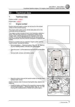 Protectedbycopyright.Copyi
ngforprivateorcommercialpurposes,inpartorinwhole,isnotpermittedunle
ssauthorisedbyVolkswagenAG.VolkswagenAGdoesnot guaranteeorac
ceptanyliabilitywithrespecttothecorrectnessofinformationinthisdocum
en
t.CopyrightbyVolkswagenAG.
00 – Technical data
1 Technical data
Engine number ⇒ page 1
Engine data ⇒ page 2
1.1 Engine number
Engine code and engine number can be found on the sticker
-arrow- on the control housing.
The engine code is also on the vehicle data plate and on the
crankcase above the gearbox.
The engine number consists of up to nine characters (alphanu‐
meric). The first part (maximum 3 characters) makes up the
“engine code”, and the second part (6 characters), the “serial
number”. If more than 999,999 engines with the same engine
code are produced, the first of the six characters is replaced with
a letter.
If there is no sticker and you need the “engine codes” and the
“serial number”, proceed as follows:
– Removing battery ⇒ Electrical system; Rep. Gr. 27 ; Remov‐
ing and installing battery; Vehicles with petrol engine .
– Open the cover -1- of the electronics box and remove the cable
-2-.
– Remove bolts -arrows- and battery carrier.
– Read the engine code and the serial number on the left of the
cylinder block -arrow-.
Install in reverse order of removal. During this step, observe the
following:
– Install the battery and observe the respective measures after
connecting the battery ⇒ Electrical system; Rep. Gr. 27 ; Re‐
moving and installing battery; Models with petrol engine .
Jetta 2005 ➤ , Bora 2006 ➤
4-cylinder Injection engine (1.6 l engine, direct injection) - Edition 08.2005
1. Technical data 1
 