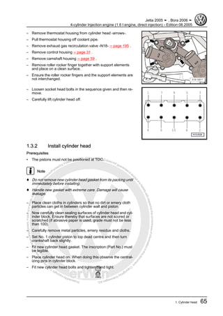 Protectedbycopyright.Copyi
ngforprivateorcommercialpurposes,inpartorinwhole,isnotpermittedunle
ssauthorisedbyVolkswagenAG.VolkswagenAGdoesnot guaranteeorac
ceptanyliabilitywithrespecttothecorrectnessofinformationinthisdocum
en
t.CopyrightbyVolkswagenAG.
– Remove thermostat housing from cylinder head -arrows-.
– Pull thermostat housing off coolant pipe.
– Remove exhaust gas recirculation valve -N18- ⇒ page 195 .
– Remove control housing ⇒ page 31 .
– Remove camshaft housing ⇒ page 59 .
– Remove roller rocker finger together with support elements
and place on a clean surface.
– Ensure the roller rocker fingers and the support elements are
not interchanged.
– Loosen socket head bolts in the sequence given and then re‐
move.
– Carefully lift cylinder head off.
1.3.2 Install cylinder head
Prerequisites
• The pistons must not be positioned at TDC.
Note
♦ Do not remove new cylinder head gasket from its packing until
immediately before installing.
♦ Handle new gasket with extreme care. Damage will cause
leakage.
– Place clean cloths in cylinders so that no dirt or emery cloth
particles can get in between cylinder wall and piston.
– Now carefully clean sealing surfaces of cylinder head and cyl‐
inder block. Ensure thereby that surfaces are not scored or
scratched (if abrasive paper is used, grade must not be less
than 100).
– Carefully remove metal particles, emery residue and cloths.
– Set No. 1 cylinder piston to top dead centre and then turn
crankshaft back slightly.
– Fit new cylinder head gasket. The inscription (Part No.) must
be legible.
– Place cylinder head on. When doing this observe the central‐
izing pins in cylinder block.
– Fit new cylinder head bolts and tighten hand tight.
Jetta 2005 ➤ , Bora 2006 ➤
4-cylinder Injection engine (1.6 l engine, direct injection) - Edition 08.2005
1. Cylinder head 65
 
