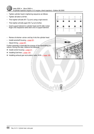 Protectedbycopyright.Copyi
ngforprivateorcommercialpurposes,inpartorinwhole,isnotpermittedunle
ssauthorisedbyVolkswagenAG.VolkswagenAGdoesnot guaranteeorac
ceptanyliabilitywithrespecttothecorrectnessofinformationinthisdocum
en
t.CopyrightbyVolkswagenAG.
– Tighten cylinder head in tightening sequence as follows:
– Tighten all bolts to 30 Nm.
– Then tighten all bolts 90° (1/4 turn) using a rigid wrench.
– Then tighten all bolts again 90 (1/4 turn) further.
– Insert support element in cylinder head and fit roller rocker
finger onto respective valve stem end or support element.
– Renew oil strainer -arrow- and lay it into the cylinder head.
– Install camshaft housing ⇒ page 59 .
– Adjust timing ⇒ page 69 .
Further assembly is basically the reverse of the dismantling pro‐
cedure. During this step, observe the following:
♦ Install control housing ⇒ page 31 .
♦ Installing fuel lines ⇒ page 139 .
♦ Installing exhaust gas recirculation valve -N18- ⇒ page 195 .
Jetta 2005 ➤ , Bora 2006 ➤
4-cylinder Injection engine (1.6 l engine, direct injection) - Edition 08.2005
66 Rep. Gr.15 - Cylinder head, valve gear
 